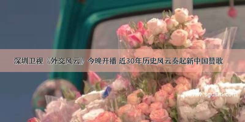 深圳卫视《外交风云》今晚开播 近30年历史风云奏起新中国赞歌