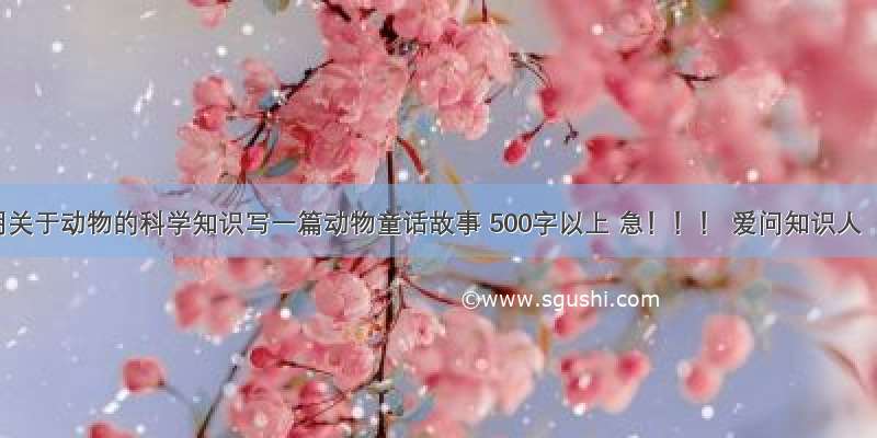 用关于动物的科学知识写一篇动物童话故事 500字以上 急！！！ 爱问知识人