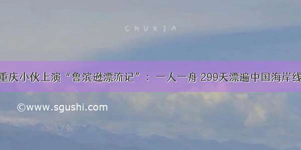 重庆小伙上演“鲁滨逊漂流记”：一人一舟 299天漂遍中国海岸线