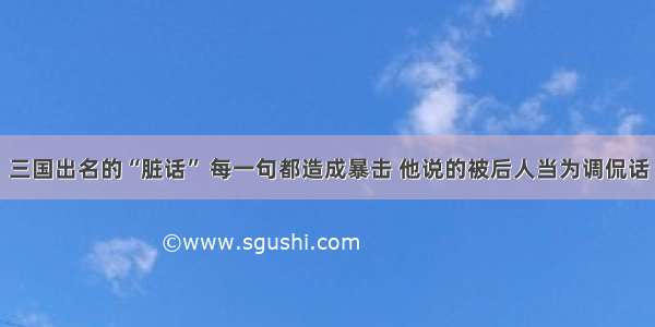 三国出名的“脏话” 每一句都造成暴击 他说的被后人当为调侃话