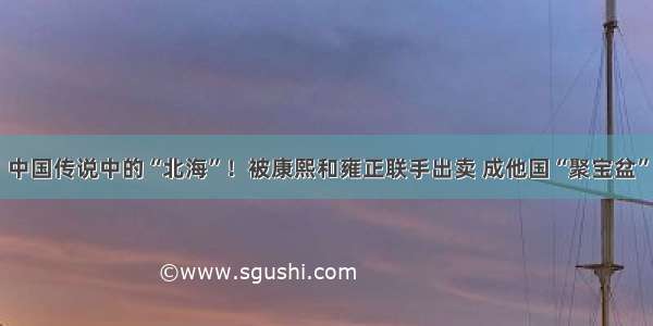 中国传说中的“北海”！被康熙和雍正联手出卖 成他国“聚宝盆”