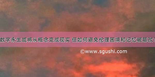 数字永生或将从概念变成现实 但如何避免伦理困境和记忆被篡改？