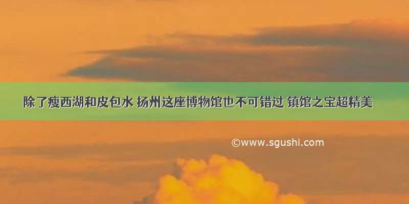 除了瘦西湖和皮包水 扬州这座博物馆也不可错过 镇馆之宝超精美