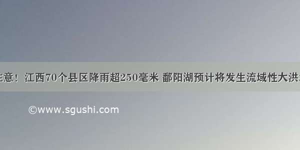 注意！江西70个县区降雨超250毫米 鄱阳湖预计将发生流域性大洪水