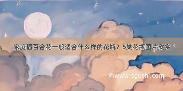 家庭插百合花一般适合什么样的花瓶？5类花瓶图片欣赏