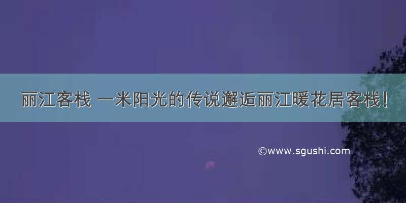 丽江客栈 一米阳光的传说邂逅丽江暖花居客栈！