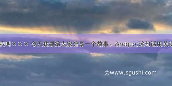 &ldquo;大家好 我叫××× 今天我要给大家分享一个故事。&rdquo;这句话用英语怎么说? 英语外