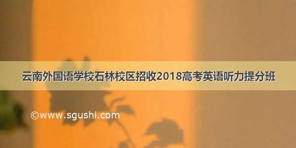 云南外国语学校石林校区招收2018高考英语听力提分班