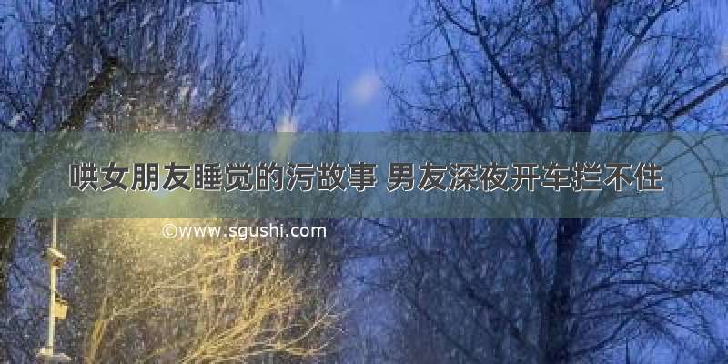 哄女朋友睡觉的污故事 男友深夜开车拦不住