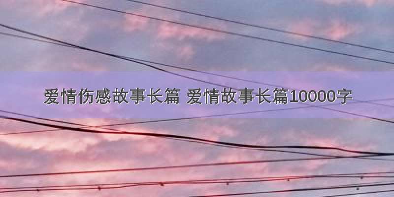 爱情伤感故事长篇 爱情故事长篇10000字