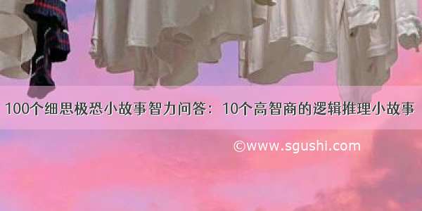 100个细思极恐小故事智力问答：10个高智商的逻辑推理小故事