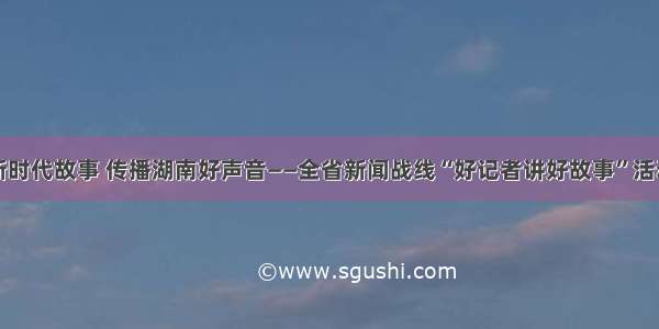 讲好新时代故事 传播湖南好声音——全省新闻战线“好记者讲好故事”活动综述