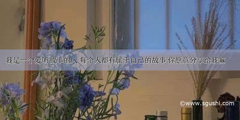 我是一个爱听故事的人 每个人都有属于自己的故事 你愿意分享给我嘛