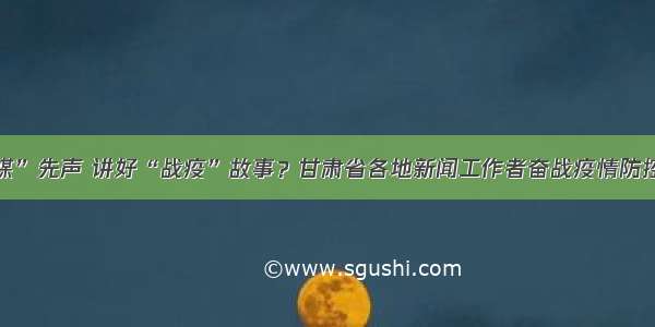 传播“融媒”先声 讲好“战疫”故事？甘肃省各地新闻工作者奋战疫情防控一线见闻