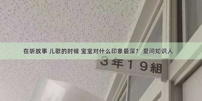 在听故事 儿歌的时候 宝宝对什么印象最深？ 爱问知识人