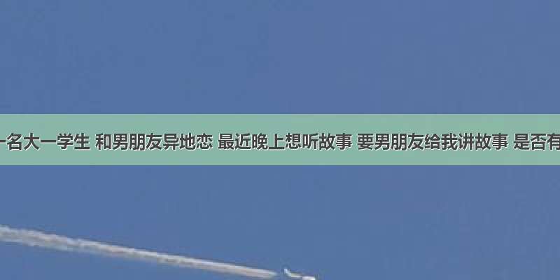 我是一名大一学生 和男朋友异地恋 最近晚上想听故事 要男朋友给我讲故事 是否有点