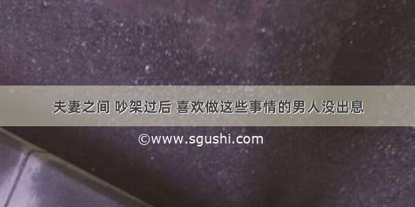 夫妻之间 吵架过后 喜欢做这些事情的男人没出息