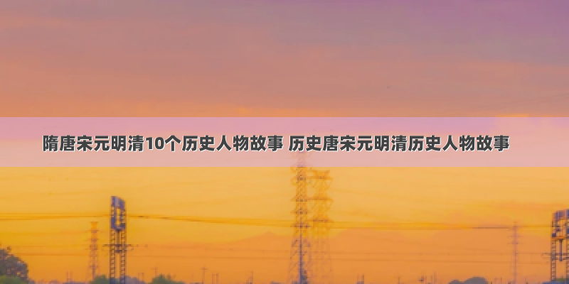 隋唐宋元明清10个历史人物故事 历史唐宋元明清历史人物故事