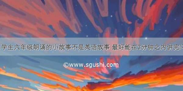 跪求适合小学生六年级朗诵的小故事不是英语故事 最好能在3分钟之内讲完!不要笑话 字