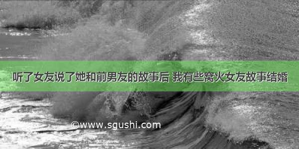 听了女友说了她和前男友的故事后 我有些窝火女友故事结婚