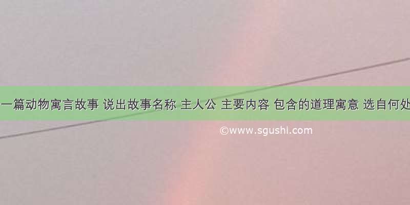 给出一篇动物寓言故事 说出故事名称 主人公 主要内容 包含的道理寓意 选自何处?