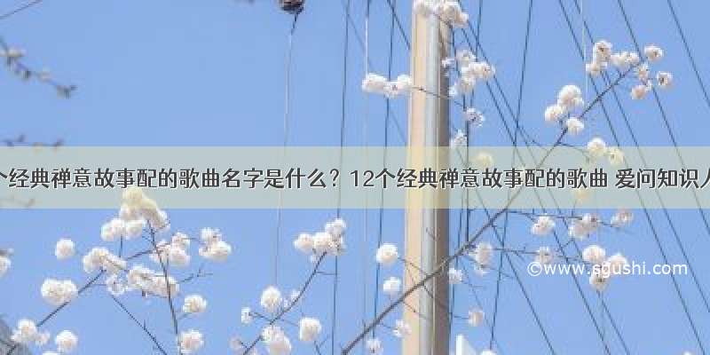 12个经典禅意故事配的歌曲名字是什么？12个经典禅意故事配的歌曲 爱问知识人