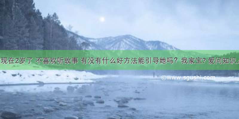 宝宝现在2岁了 不喜欢听故事 有没有什么好方法能引导她吗？我家宝? 爱问知识人