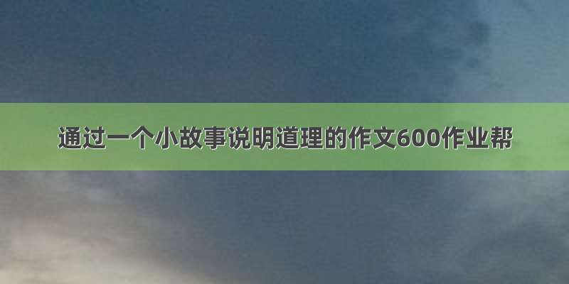 通过一个小故事说明道理的作文600作业帮