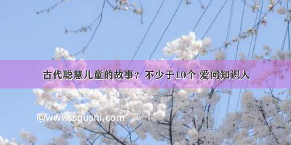 古代聪慧儿童的故事？不少于10个 爱问知识人