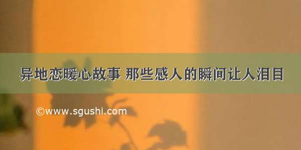 异地恋暖心故事 那些感人的瞬间让人泪目