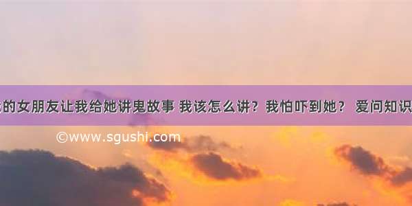 我的女朋友让我给她讲鬼故事 我该怎么讲？我怕吓到她？ 爱问知识人