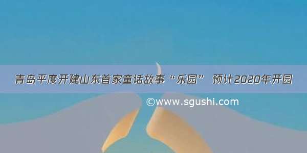 青岛平度开建山东首家童话故事“乐园” 预计2020年开园