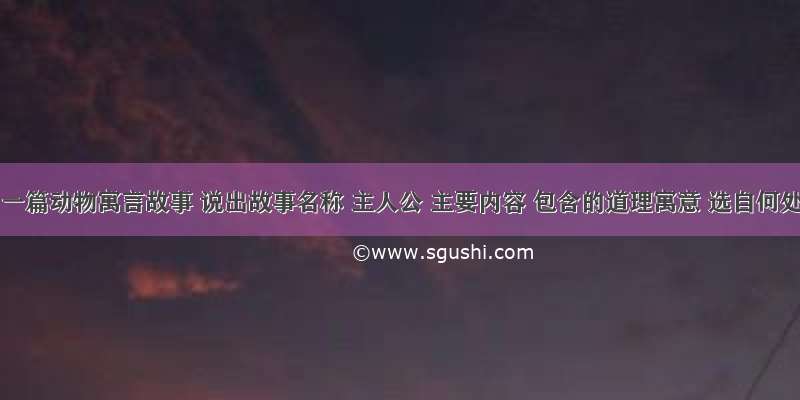 给出一篇动物寓言故事 说出故事名称 主人公 主要内容 包含的道理寓意 选自何处?