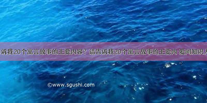 请告诉我20个寓言故事的主要内容？请告诉我20个寓言故事的主要内 爱问知识人