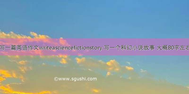 帮忙写一篇英语作文writeasciencefictionstory.写一个科幻小说故事 大概80字左右.