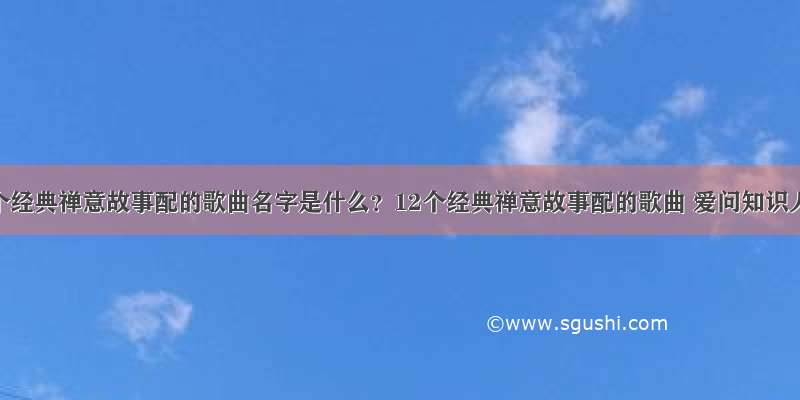 12个经典禅意故事配的歌曲名字是什么？12个经典禅意故事配的歌曲 爱问知识人