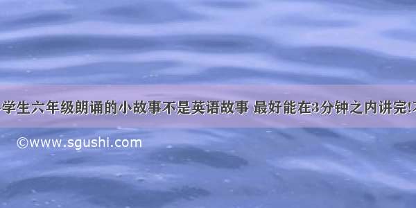 跪求适合小学生六年级朗诵的小故事不是英语故事 最好能在3分钟之内讲完!不要笑话 字