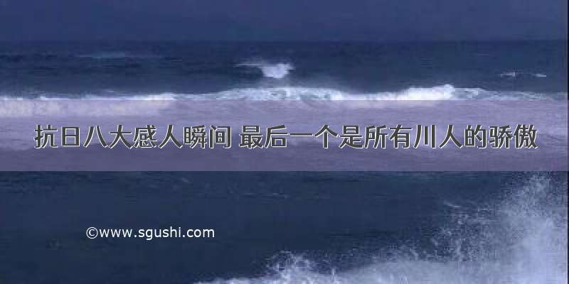 抗日八大感人瞬间 最后一个是所有川人的骄傲