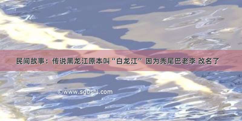 民间故事：传说黑龙江原本叫“白龙江” 因为秃尾巴老李 改名了