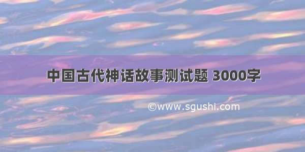 中国古代神话故事测试题 3000字