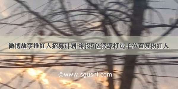 微博故事推红人招募计划 将投5亿资源打造千位百万粉红人