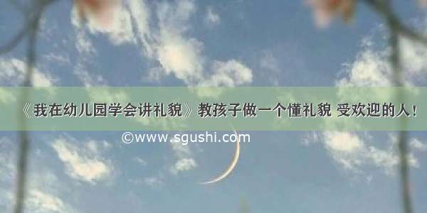 《我在幼儿园学会讲礼貌》教孩子做一个懂礼貌 受欢迎的人！