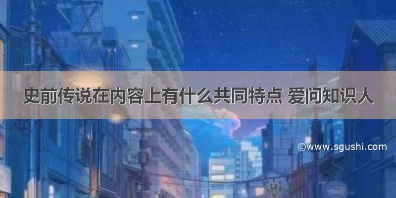 史前传说在内容上有什么共同特点 爱问知识人