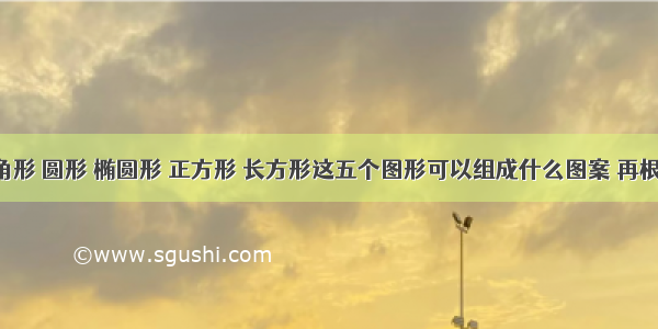 问: 三角形 圆形 椭圆形 正方形 长方形这五个图形可以组成什么图案 再根据图案