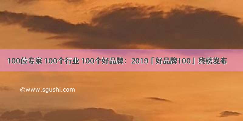 100位专家 100个行业 100个好品牌：2019「好品牌100」终榜发布