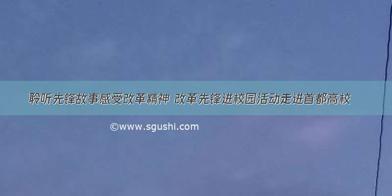 聆听先锋故事感受改革精神 改革先锋进校园活动走进首都高校