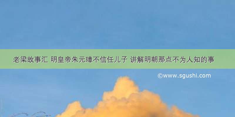 老梁故事汇 明皇帝朱元璋不信任儿子 讲解明朝那点不为人知的事