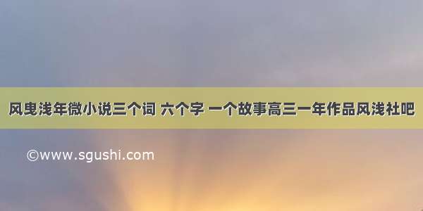 风曳浅年微小说三个词 六个字 一个故事高三一年作品风浅社吧