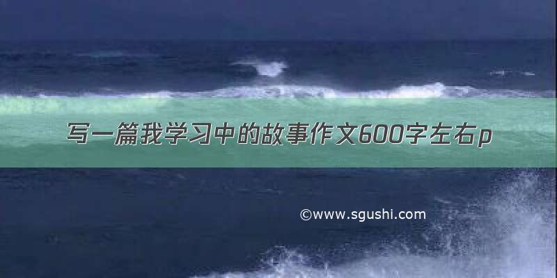 写一篇我学习中的故事作文600字左右p