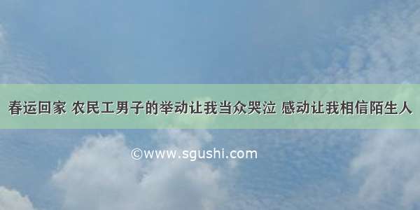 春运回家 农民工男子的举动让我当众哭泣 感动让我相信陌生人